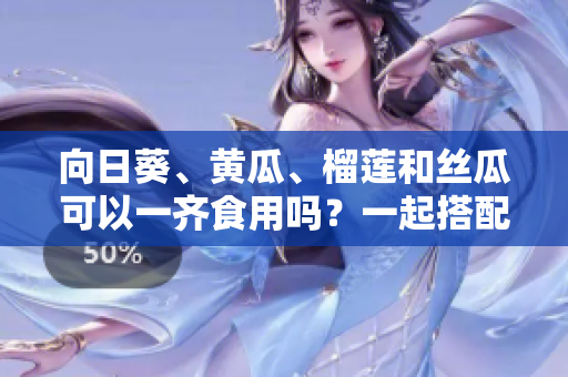 向日葵、黃瓜、榴蓮和絲瓜可以一齊食用嗎？一起搭配進(jìn)餐是否安全與健康？