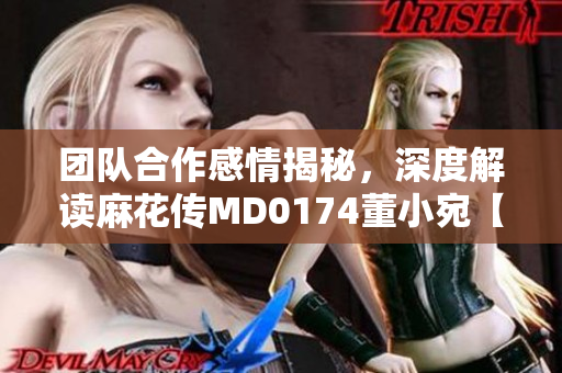 團(tuán)隊(duì)合作感情揭秘，深度解讀麻花傳MD0174董小宛【2021年最新】