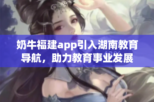 奶牛福建app引入湖南教育導(dǎo)航，助力教育事業(yè)發(fā)展