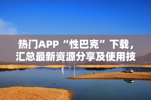 熱門APP“性巴克”下載，匯總最新資源分享及使用技巧