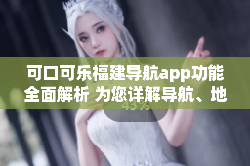 可口可樂福建導航app功能全面解析 為您詳解導航、地圖、交通、美食等功能