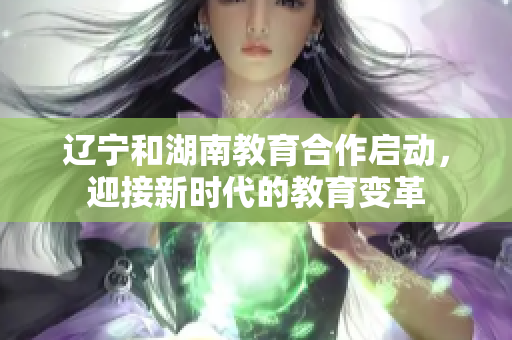 遼寧和湖南教育合作啟動(dòng)，迎接新時(shí)代的教育變革