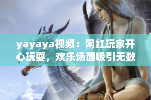 yayaya視頻：網(wǎng)紅玩家開(kāi)心玩耍，歡樂(lè)場(chǎng)面吸引無(wú)數(shù)粉絲眼球