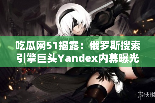 吃瓜網(wǎng)51揭露：俄羅斯搜索引擎巨頭Yandex內(nèi)幕曝光！