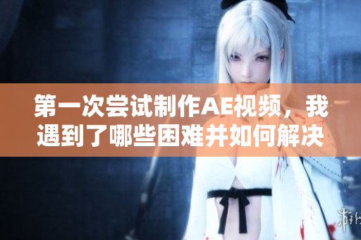 第一次嘗試制作AE視頻，我遇到了哪些困難并如何解決？
