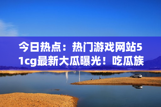今日熱點(diǎn)：熱門游戲網(wǎng)站51cg最新大瓜曝光！吃瓜族矚目趙子涵事件揭秘