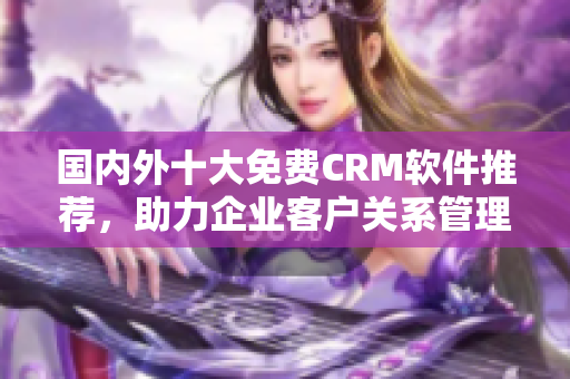 國內(nèi)外十大免費(fèi)CRM軟件推薦，助力企業(yè)客戶關(guān)系管理