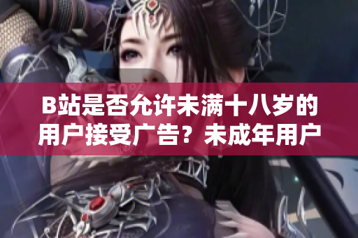 B站是否允許未滿十八歲的用戶接受廣告？未成年用戶在B站接廣告的規(guī)定是什么？