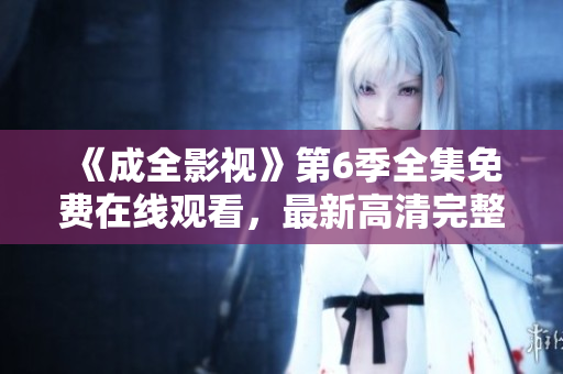 《成全影視》第6季全集免費在線觀看，最新高清完整版，敬請期待！