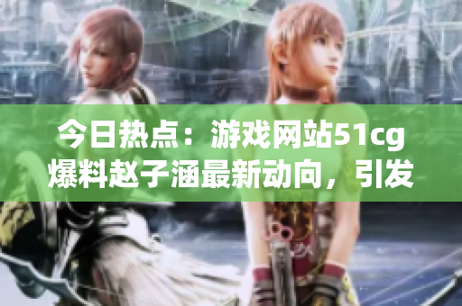 今日熱點：游戲網(wǎng)站51cg爆料趙子涵最新動向，引發(fā)吃瓜族關(guān)注