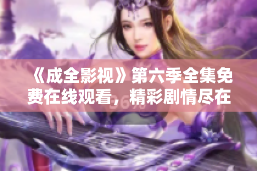 《成全影視》第六季全集免費在線觀看，精彩劇情盡在成全影視平臺