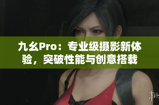 九幺Pro：專(zhuān)業(yè)級(jí)攝影新體驗(yàn)，突破性能與創(chuàng)意搭載