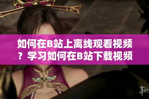 如何在B站上離線觀看視頻？學(xué)習(xí)如何在B站下載視頻進(jìn)行離線觀看