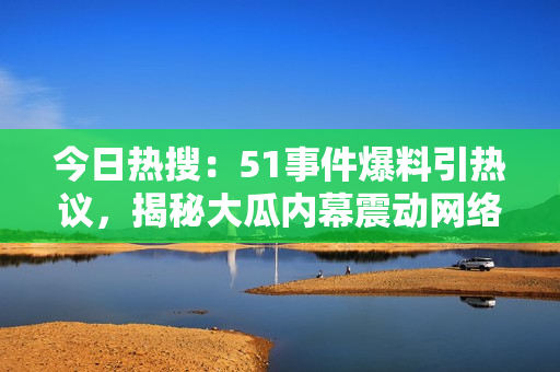 今日熱搜：51事件爆料引熱議，揭秘大瓜內幕震動網絡