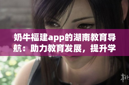 奶牛福建app的湖南教育導(dǎo)航：助力教育發(fā)展，提升學(xué)習效率