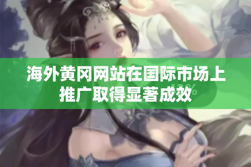 海外黃岡網(wǎng)站在國際市場上推廣取得顯著成效
