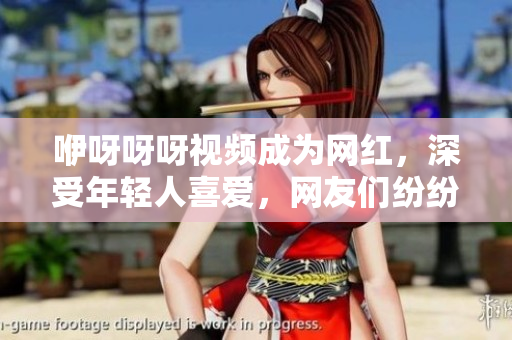 咿呀呀呀視頻成為網(wǎng)紅，深受年輕人喜愛，網(wǎng)友們紛紛模仿分享。