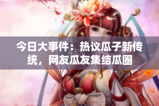 今日大事件：熱議瓜子新傳統(tǒng)，網(wǎng)友瓜友集結(jié)瓜圈