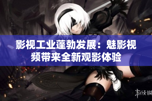 影視工業(yè)蓬勃發(fā)展：魅影視頻帶來全新觀影體驗(yàn)