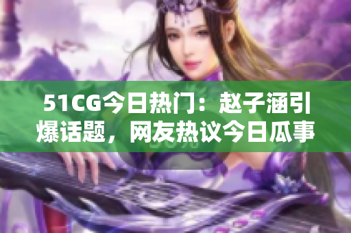 51CG今日熱門：趙子涵引爆話題，網(wǎng)友熱議今日瓜事
