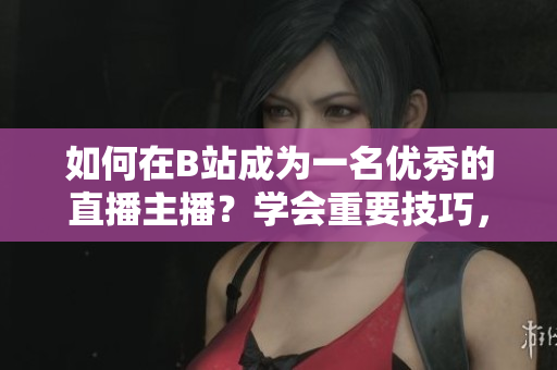 如何在B站成為一名優(yōu)秀的直播主播？學(xué)會(huì)重要技巧，快速提升人氣