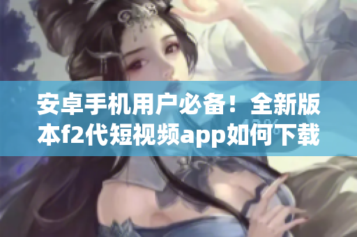 安卓手機(jī)用戶必備！全新版本f2代短視頻app如何下載安裝，快來get新功能啦