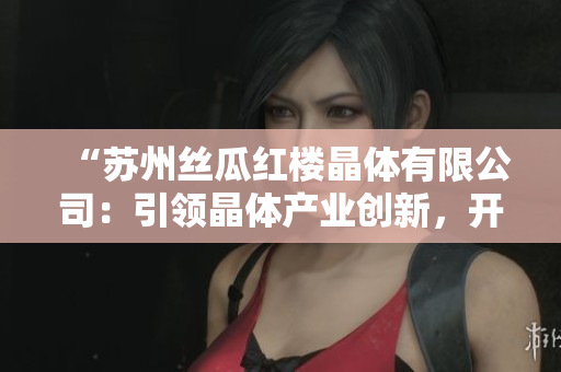 “蘇州絲瓜紅樓晶體有限公司：引領(lǐng)晶體產(chǎn)業(yè)創(chuàng)新，開啟綠色發(fā)展新征程”