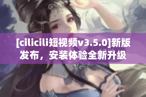 [cilicili短視頻v3.5.0]新版發(fā)布，安裝體驗(yàn)全新升級(jí)