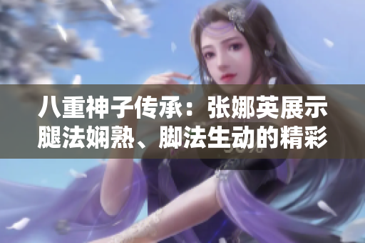 八重神子傳承：張娜英展示腿法嫻熟、腳法生動(dòng)的精彩畫面