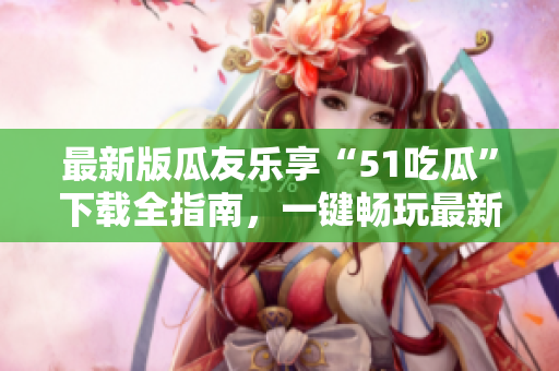 最新版瓜友樂享“51吃瓜”下載全指南，一鍵暢玩最新版本！