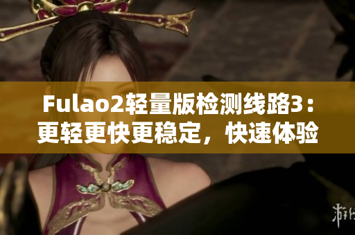 Fulao2輕量版檢測(cè)線路3：更輕更快更穩(wěn)定，快速體驗(yàn)新版本感受