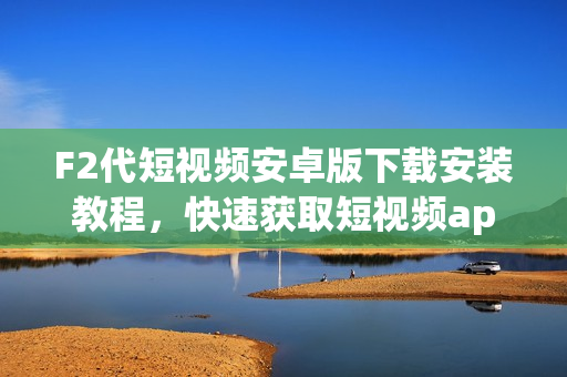 F2代短視頻安卓版下載安裝教程，快速獲取短視頻app體驗