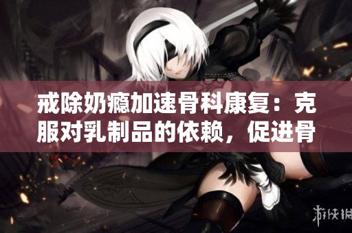 戒除奶癮加速骨科康復(fù)：克服對乳制品的依賴，促進骨骼健康