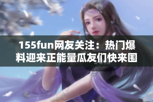 155fun網(wǎng)友關(guān)注：熱門(mén)爆料迎來(lái)正能量瓜友們快來(lái)圍觀