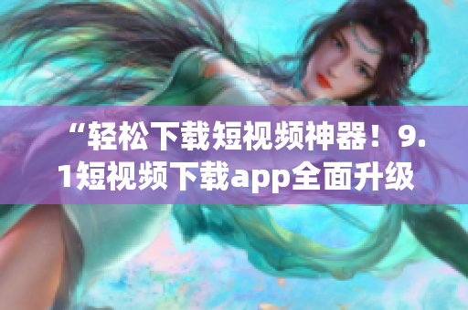 “輕松下載短視頻神器！9.1短視頻下載app全面升級(jí)，更快速、更穩(wěn)定、更多功能向你推薦！”