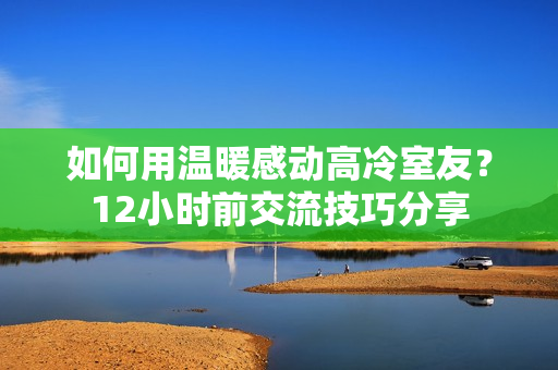 如何用溫暖感動(dòng)高冷室友？12小時(shí)前交流技巧分享