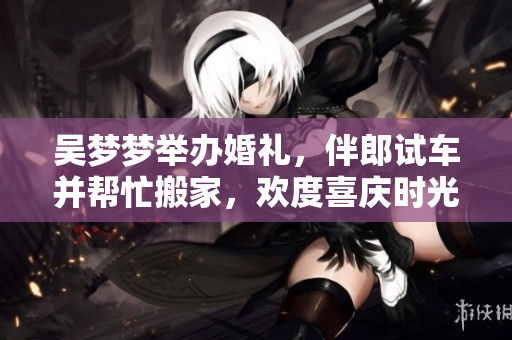 吳夢(mèng)夢(mèng)舉辦婚禮，伴郎試車并幫忙搬家，歡度喜慶時(shí)光!