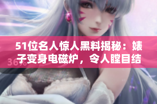 51位名人驚人黑料揭秘：婊子變身電磁爐，令人瞠目結(jié)舌