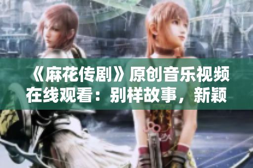 《麻花傳劇》原創(chuàng)音樂視頻在線觀看：別樣故事，新穎創(chuàng)意，幽默逗趣，感情真摯