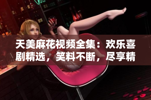 天美麻花視頻全集：歡樂(lè)喜劇精選，笑料不斷，盡享精彩絕倫的喜劇饕餮盛宴