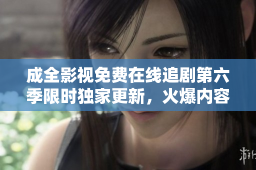 成全影視免費在線追劇第六季限時獨家更新，火爆內(nèi)容盡收眼底