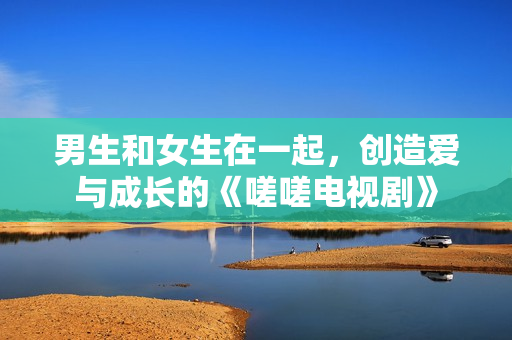 男生和女生在一起，創(chuàng)造愛與成長的《嗟嗟電視劇》