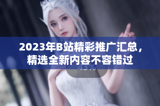 2023年B站精彩推廣匯總，精選全新內(nèi)容不容錯(cuò)過(guò)