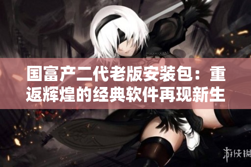 國(guó)富產(chǎn)二代老版安裝包：重返輝煌的經(jīng)典軟件再現(xiàn)新生代