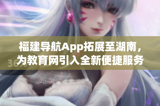 福建導(dǎo)航App拓展至湖南，為教育網(wǎng)引入全新便捷服務(wù)