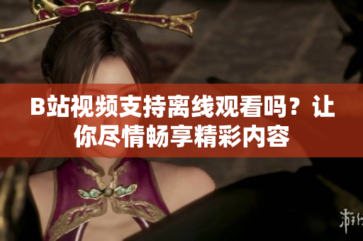 B站視頻支持離線觀看嗎？讓你盡情暢享精彩內(nèi)容