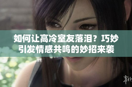 如何讓高冷室友落淚？巧妙引發(fā)情感共鳴的妙招來(lái)襲