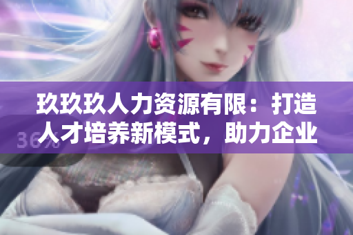 玖玖玖人力資源有限：打造人才培養(yǎng)新模式，助力企業(yè)發(fā)展