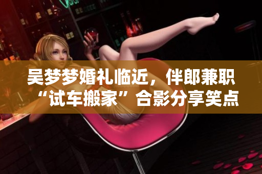 吳夢夢婚禮臨近，伴郎兼職“試車搬家”合影分享笑點(diǎn)滿滿