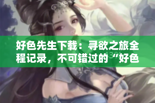 好色先生下載：尋欲之旅全程記錄，不可錯過的“好色先生”完整版下載推薦